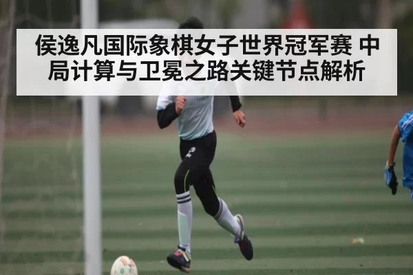 侯逸凡国际象棋女子世界冠军赛 中局计算与卫冕之路关键节点解析 - KYEsport