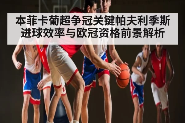 本菲卡葡超争冠关键帕夫利季斯进球效率与欧冠资格前景解析 - KYEsport
